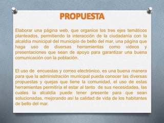 PROPUESTA
Elaborar una página web, que organice los tres ejes temáticos
planteados, permitiendo la interacción de la ciudadanía con la
alcaldía municipal del municipio de bello del mar, una página que
haga uso de diversas herramientas como videos y
presentaciones que sean de apoyo para garantizar una buena
comunicación con la población.
El uso de encuestas y correo electrónico, es una buena manera
para que la administración municipal pueda conocer las diversas
propuestas y quejas que tiene la comunidad, el uso de estas
herramientas permitiría el estar al tanto de sus necesidades, las
cuales la alcaldía puede tener presente para que sean
solucionadas, mejorando así la calidad de vida de los habitantes
de bello del mar.
 
