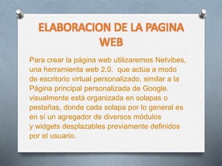 ELABORACION DE LA PAGINA
WEB
Para crear la página web utilizaremos Netvibes,
una herramienta web 2.0. que actúa a modo
de escritorio virtual personalizado, similar a la
Página principal personalizada de Google.
visualmente está organizada en solapas o
pestañas, donde cada solapa por lo general es
en sí un agregador de diversos módulos
y widgets desplazables previamente definidos
por el usuario.
 