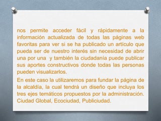 nos permite acceder fácil y rápidamente a la
información actualizada de todas las páginas web
favoritas para ver si se ha publicado un artículo que
pueda ser de nuestro interés sin necesidad de abrir
una por una y también la ciudadanía puede publicar
sus aportes constructivos donde todas las personas
pueden visualizarlos.
En este caso la utilizaremos para fundar la página de
la alcaldía, la cual tendrá un diseño que incluya los
tres ejes temáticos propuestos por la administración.
Ciudad Global, Ecociudad, Publiciudad.
 