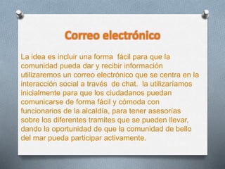 Correo electrónico
La idea es incluir una forma fácil para que la
comunidad pueda dar y recibir información
utilizaremos un correo electrónico que se centra en la
interacción social a través de chat. la utilizaríamos
inicialmente para que los ciudadanos puedan
comunicarse de forma fácil y cómoda con
funcionarios de la alcaldía, para tener asesorías
sobre los diferentes tramites que se pueden llevar,
dando la oportunidad de que la comunidad de bello
del mar pueda participar activamente.
 