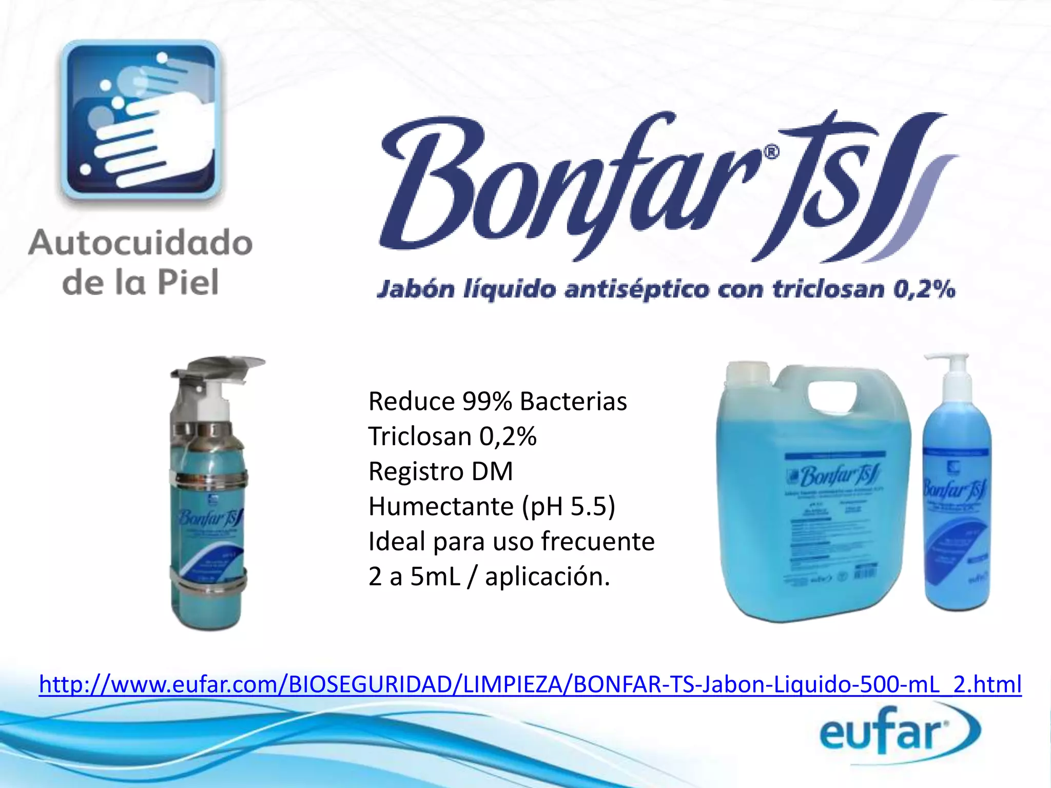 http://www.eufar.com/BIOSEGURIDAD/LIMPIEZA/BONFAR-TS-Jabon-Liquido-500-mL_2.html
Reduce 99% Bacterias
Triclosan 0,2%
Registro DM
Humectante (pH 5.5)
Ideal para uso frecuente
2 a 5mL / aplicación.
 