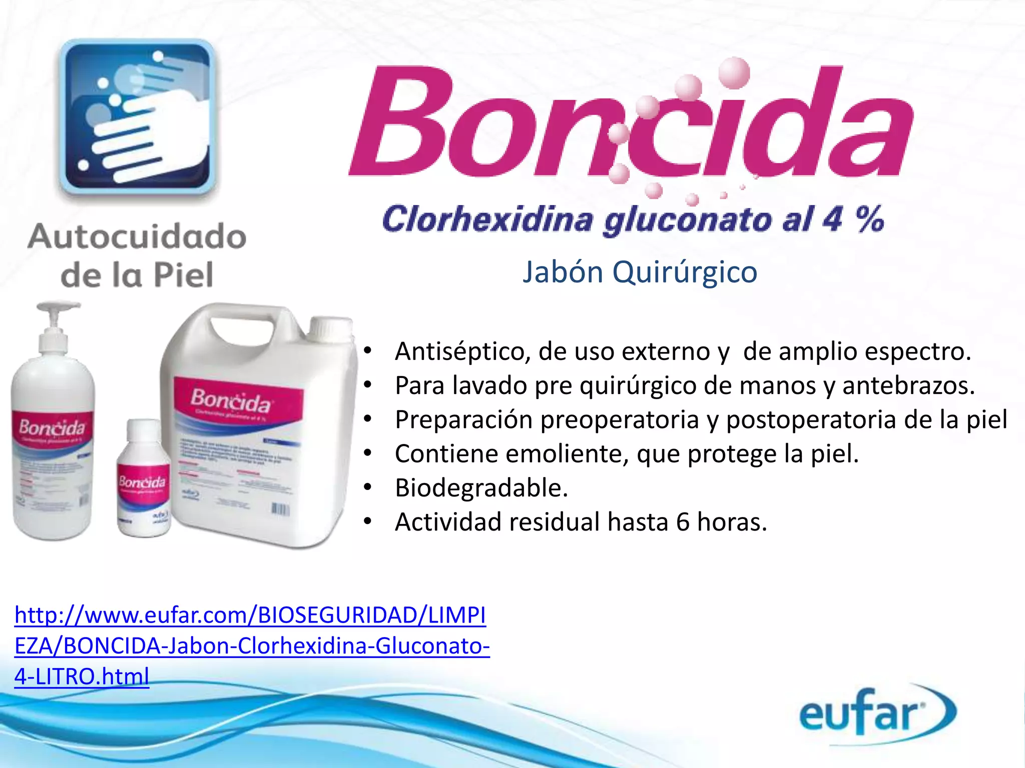Jabón Quirúrgico
http://www.eufar.com/BIOSEGURIDAD/LIMPI
EZA/BONCIDA-Jabon-Clorhexidina-Gluconato-
4-LITRO.html
• Antiséptico, de uso externo y de amplio espectro.
• Para lavado pre quirúrgico de manos y antebrazos.
• Preparación preoperatoria y postoperatoria de la piel
• Contiene emoliente, que protege la piel.
• Biodegradable.
• Actividad residual hasta 6 horas.
 