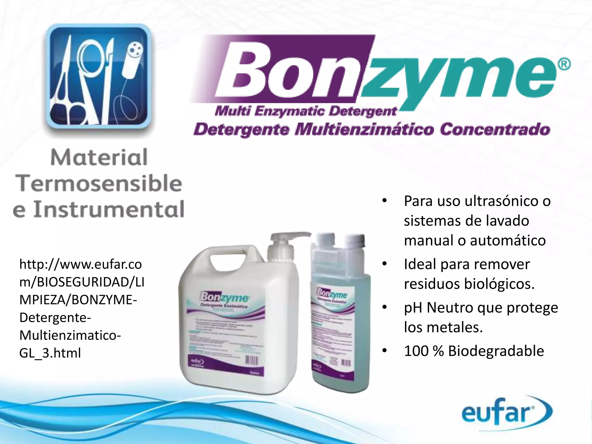 • Para uso ultrasónico o
sistemas de lavado
manual o automático
• Ideal para remover
residuos biológicos.
• pH Neutro que protege
los metales.
• 100 % Biodegradable
http://www.eufar.co
m/BIOSEGURIDAD/LI
MPIEZA/BONZYME-
Detergente-
Multienzimatico-
GL_3.html
 