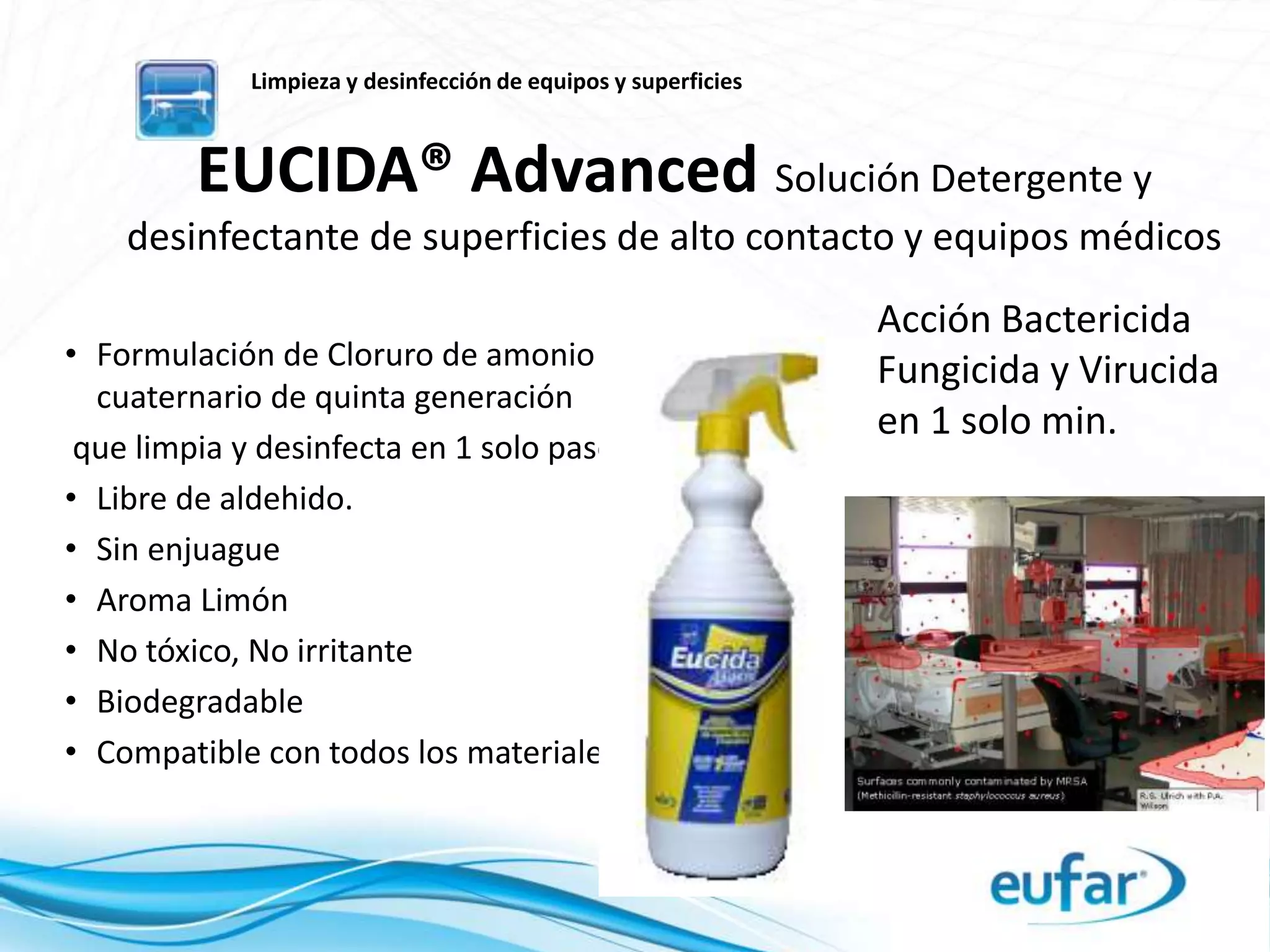 EUCIDA® Advanced Solución Detergente y
desinfectante de superficies de alto contacto y equipos médicos
• Formulación de Cloruro de amonio
cuaternario de quinta generación
que limpia y desinfecta en 1 solo paso.
• Libre de aldehido.
• Sin enjuague
• Aroma Limón
• No tóxico, No irritante
• Biodegradable
• Compatible con todos los materiales.
Limpieza y desinfección de equipos y superficies
Acción Bactericida
Fungicida y Virucida
en 1 solo min.
 