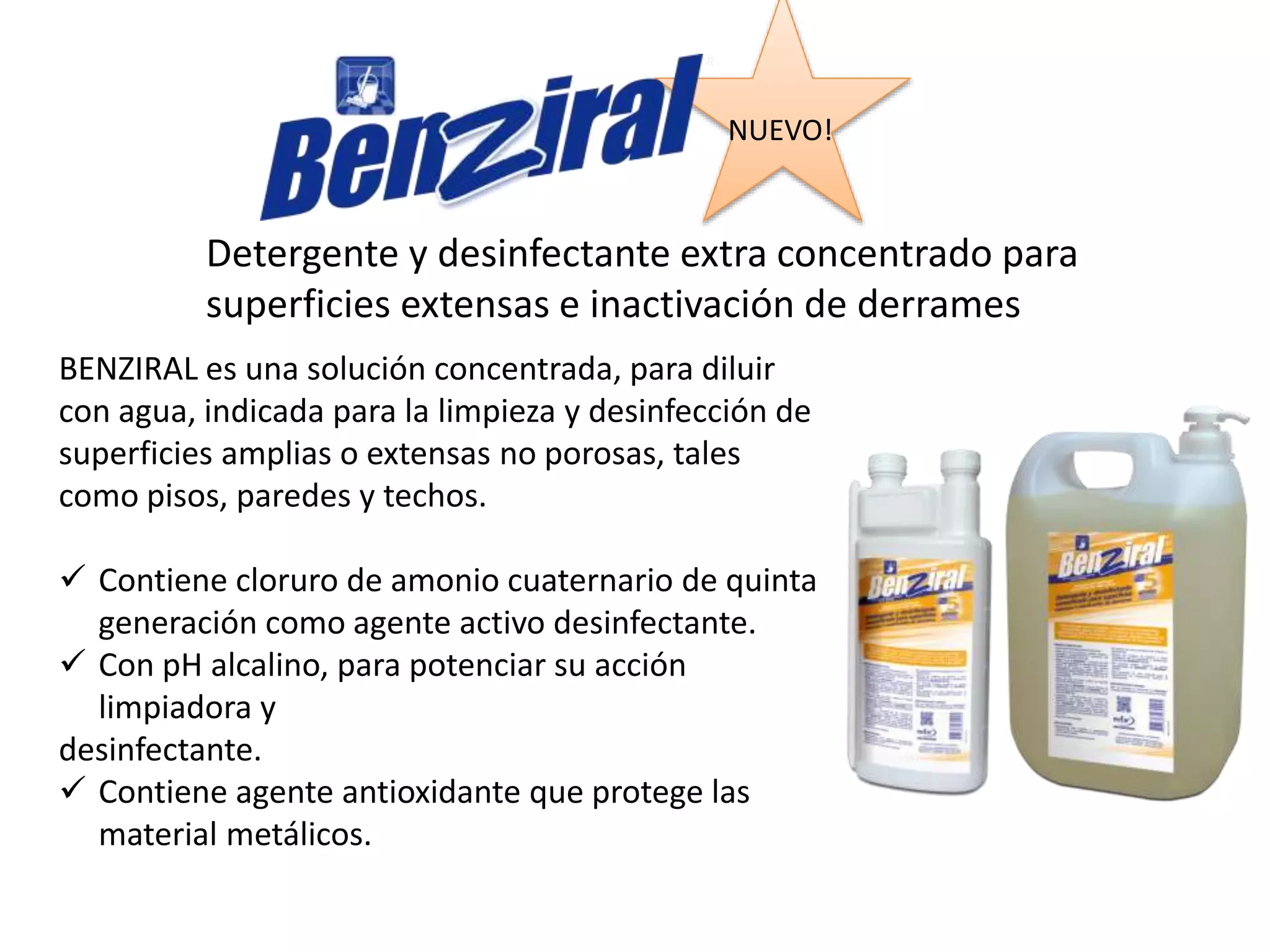 Detergente y desinfectante extra concentrado para
superficies extensas e inactivación de derrames
BENZIRAL es una solución concentrada, para diluir
con agua, indicada para la limpieza y desinfección de
superficies amplias o extensas no porosas, tales
como pisos, paredes y techos.
 Contiene cloruro de amonio cuaternario de quinta
generación como agente activo desinfectante.
 Con pH alcalino, para potenciar su acción
limpiadora y
desinfectante.
 Contiene agente antioxidante que protege las
material metálicos.
NUEVO!
N
U
E
V
O
!
 