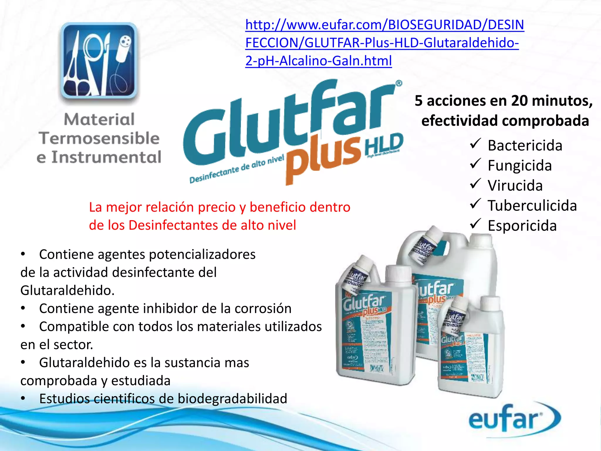 http://www.eufar.com/BIOSEGURIDAD/DESIN
FECCION/GLUTFAR-Plus-HLD-Glutaraldehido-
2-pH-Alcalino-Galn.html
 Bactericida
 Fungicida
 Virucida
 Tuberculicida
 Esporicida
5 acciones en 20 minutos,
efectividad comprobada
• Contiene agentes potencializadores
de la actividad desinfectante del
Glutaraldehido.
• Contiene agente inhibidor de la corrosión
• Compatible con todos los materiales utilizados
en el sector.
• Glutaraldehido es la sustancia mas
comprobada y estudiada
• Estudios cientificos de biodegradabilidad
La mejor relación precio y beneficio dentro
de los Desinfectantes de alto nivel
 