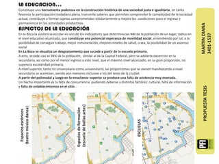 LA EDUCACION…
Constituye una herramienta poderosa en la construcción histórica de una sociedad justa e igualitaria, en tanto
favorece la participación ciudadana plena, transmite saberes que permiten comprender la complejidad de la sociedad
actual, contribuye a formar sujetos comprometidos solidariamente y mejora las condiciones para el ingreso y
permanencia en las actividades productivas.




                                                                                                                          MARTIN DIANA
ASPECTOS DE LA EDUCACIÓN
En la Boca la asistencia escolar es uno de los indicadores que determina las NBI de la población de un lugar, radica en




                                                                                                                          3401-1537
el nivel educativo alcanzado, que constituye una potencial esperanza de movilidad social, entendiendo por tal, a la
posibilidad de conseguir trabajo, mejor remuneración, mejores niveles de salud, o sea, la posibilidad de un ascenso
social
En La Boca se visualiza un desgranamiento que sucede a partir de la escuela primaria.
A esta, accede casi el 98% de la población, similar al de la Capital Federal, pero se advierte deserción en la
secundaria, así como por el menor ingreso a este nivel, que el máximo nivel alcanzado, en su gran proporción, no
supera la escolaridad primaria.
A nivel superior, tanto no universitario como universitario, las proporciones que se vienen manifestando a nivel
secundario se acentúan, siendo aún menores inclusive a los del resto de la ciudad.
A partir del polimodal y luego en la enseñanza superior se produce una falta de asistencia muy marcada.
Un hecho importante es la falta de concurrencia pudiendo deberse a distintos factores: cultural, falta de información
y falta de establecimientos en el sitio .-




                                                                                                                            PROPUESTA TESIS
                                        (escuela de bellas artes)
 (teatro música danza)




                                        Espacios de formación
   Espacios escénicos




                                                                                 ESCUELAS
 