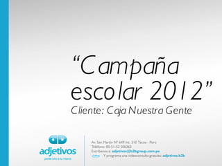 “C ampaña
escolar 2012”
C liente: C aja Nuestra Gente

    Av. San Martín Nº 649 Int. 310 Tacna - Perú
    Teléfono: 00-51-52 506363
    Escríbenos a: adjetivos@b2bgroup.com.pe
            Y programa una videoconsulta gratuita: adjetivos.b2b
 