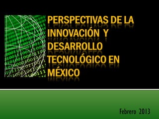 PERSPECTIVAS DE LA
INNOVACIÓN Y
DESARROLLO
TECNOLÓGICO EN
MÉXICO


               Febrero 2013
 