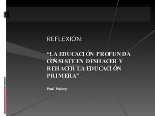 REFLEXIÓN:   “LA EDUCACIÓN PROFUNDA CONSISTE EN DESHACER Y REHACER LA EDUCACIÓN PRIMERA”. Paul Valery . 