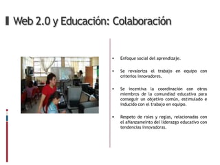 Web 2.0 y Educación: Colaboración


                       Enfoque social del aprendizaje.

                       Se revaloriza el trabajo en equipo con
                        criterios innovadores.

                       Se incentiva la coordinación con otros
                        miembros de la comundiad educativa para
                        conseguir un objetivo común, estimulado e
                        inducido con el trabajo en equipo.

                       Respeto de roles y reglas, relacionadas con
                        el afianzameinto del liderazgo educativo con
                        tendencias innovadoras.
 