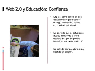Web 2.0 y Educación: Confianza
                        El profesor/a confía en sus
                         estudiantes y promueve el
                         diálogo interactivo con la
                         comundiad estudiantil..


                        Se permite que el estudiante
                         aporte iniciativas y tome
                         decisiones por su propio
                         beneficio y el de la institución.


                        Se admite cierta autonomía y
                         libertad de acción.
 