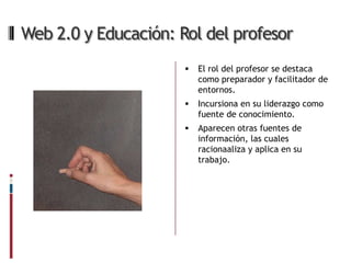 Web 2.0 y Educación: Rol del profesor
                         El rol del profesor se destaca
                          como preparador y facilitador de
                          entornos.
                         Incursiona en su liderazgo como
                          fuente de conocimiento.
                         Aparecen otras fuentes de
                          información, las cuales
                          racionaaliza y aplica en su
                          trabajo.
 