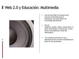 Web 2.0 y Educación: Multimedia
                        Los servicios Web 2.0 proporcionan
                         recursos multimedia para la
                         enseñanza, los cuales deben ser
                         consultados diariamente.

                        Uso de
                         Imágenes, audios, vídeos, animaciones, m
                         apas: multimedias e interactivos, mucha
                         veces consultados por medio del
                         ciberespacio.


                         Se considera pertinente el uso y
                         aplicación de los recursos multimedia por
                         parte de los estudiantes.
 