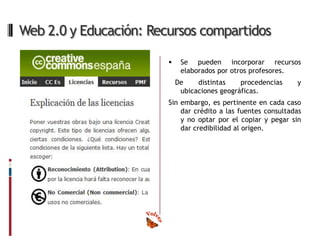 Web 2.0 y Educación: Recursos compartidos

                            Se pueden incorporar recursos
                             elaborados por otros profesores.
                            De    distintas    procedencias    y
                             ubicaciones geográficas.
                        Sin embargo, es pertinente en cada caso
                            dar crédito a las fuentes consultadas
                            y no optar por el copiar y pegar sin
                            dar credibilidad al origen.
 