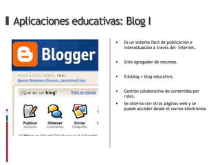 Aplicaciones educativas: Blog I
                          Es un sistema fácil de publicación e
                           interactuación a través del Internet.


                          Sitio agregador de recursos.


                          Edublog = blog educativo.


                          Gestión colaborativa de contenidos por
                           roles.
                          Se alterna con otras páginas web y se
                           puede acceder desde el correo electrónico
 