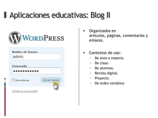 Aplicaciones educativas: Blog II
                          Organizados en
                           artículos, páginas, comentarios y
                           enlaces.


                          Contextos de uso:
                              De área o materia.
                              De clase.
                              De alumnos.
                              Revista digital.
                              Proyecto.
                              De orden temático
 