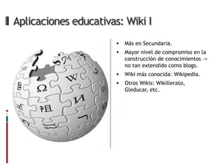 Aplicaciones educativas: Wiki I
                          Más en Secundaria.
                          Mayor nivel de compromiso en la
                           construcción de conocimientos ->
                           no tan extendido como blogs.
                          Wiki más conocida: Wikipedia.
                          Otros Wikis: Wikillerato,
                           Gleducar, etc.
 