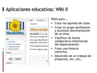 Aplicaciones educativas: Wiki II
                       Wikis para …
                        Crear los apuntes de clase.
                        Crear en grupo (profesores
                         y alumnos) documentación
                         de un área.
                        Clasificar de forma
                         colaborativa información
                         del departamento.
                        Crear una historia
                         colectiva.
                        Desarrollo de un trabajo de
                         proyectos, etc, etc…
 