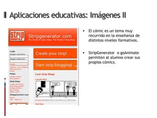Aplicaciones educativas: Imágenes II
                         El cómic es un tema muy
                          recurrido en la enseñanza de
                          distintos niveles formativos.


                         StripGenerator o goAnimate
                          permiten al alumno crear sus
                          propios cómics.
 
