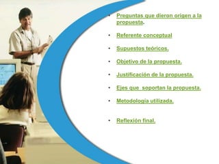 •   Preguntas que dieron origen a la
    propuesta.

•   Referente conceptual

•   Supuestos teóricos.

•   Objetivo de la propuesta.

•   Justificación de la propuesta.

•   Ejes que soportan la propuesta.

•   Metodología utilizada.


•   Reflexión final.
 