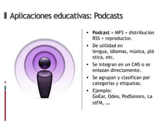 Aplicaciones educativas: Podcasts
                       Podcast = MP3 + distribución
                        RSS + reproductor.
                       De utilidad en
                        lengua, idiomas, música, plá
                        stica, etc.
                       Se integran en un CMS o se
                        enlazan directamente.
                       Se agrupan y clasifican por
                        categorías y etiquetas.
                       Ejemplo:
                        GoEar, Odeo, PodSonoro, La
                        stFM, …
 