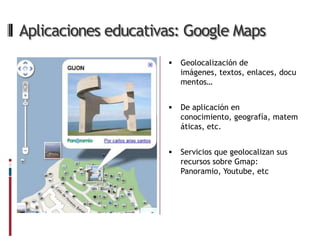 Aplicaciones educativas: Google Maps
                        Geolocalización de
                         imágenes, textos, enlaces, docu
                         mentos…


                        De aplicación en
                         conocimiento, geografía, matem
                         áticas, etc.


                        Servicios que geolocalizan sus
                         recursos sobre Gmap:
                         Panoramio, Youtube, etc
 