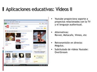 Aplicaciones educativas: Vídeos II
                          Youtube proporciona soporte a
                           proyectos relacionados con la TV
                           y el lenguaje audiovisual.


                          Alternativas:
                           Revver, Metacafe, Vimeo, etc


                          Retransmisión en directo:
                           Mogulus.
                          Subtitulado de vídeos Youtube:
                           OverStream
 