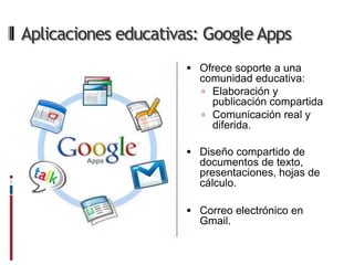 Aplicaciones educativas: Google Apps
                      Ofrece soporte a una
                       comunidad educativa:
                        Elaboración y
                         publicación compartida
                        Comunicación real y
                         diferida.

                      Diseño compartido de
                       documentos de texto,
                       presentaciones, hojas de
                       cálculo.

                      Correo electrónico en
                       Gmail.
 