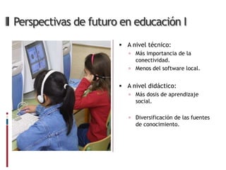 Perspectivas de futuro en educación I
                       A nivel técnico:
                          Más importancia de la
                           conectividad.
                          Menos del software local.


                       A nivel didáctico:
                            Más dosis de aprendizaje
                             social.

                            Diversificación de las fuentes
                             de conocimiento.
 