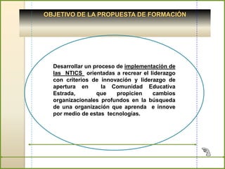 OBJETIVO DE LA PROPUESTA DE FORMACIÓN




  Desarrollar un proceso de implementación de
  las NTICS orientadas a recrear el liderazgo
  con criterios de innovación y liderazgo de
  apertura en       la Comunidad Educativa
  Estrada,        que    propicien   cambios
  organizacionales profundos en la búsqueda
  de una organización que aprenda e innove
  por medio de estas tecnologías.
 