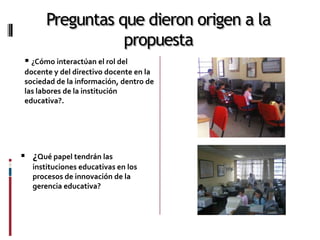 Preguntas que dieron origen a la
                  propuesta
  ¿Cómo interactúan el rol del
 docente y del directivo docente en la
 sociedad de la información, dentro de
 las labores de la institución
 educativa?.




 ¿Qué papel tendrán las
   instituciones educativas en los
   procesos de innovación de la
   gerencia educativa?
 