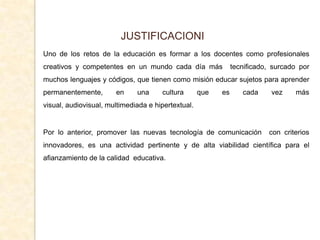 JUSTIFICACIONI
Uno de los retos de la educación es formar a los docentes como profesionales
creativos y competentes en un mundo cada día más               tecnificado, surcado por
muchos lenguajes y códigos, que tienen como misión educar sujetos para aprender
permanentemente,       en     una     cultura       que   es      cada     vez    más
visual, audiovisual, multimediada e hipertextual.


Por lo anterior, promover las nuevas tecnología de comunicación           con criterios
innovadores, es una actividad pertinente y de alta viabilidad científica para el
afianzamiento de la calidad educativa.
 
