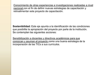 Conocimiento de otras experiencias e investigaciones realizadas a nivel
nacional con el fin de definir nuevas estrategias de capacitación y
retroalimentar este proyecto de capacitación.




Sostenibilidad: Este eje apunta a la identificación de las condiciones
que posibilite la apropiación del proyecto por parte de la institución.
Se contemplan las siguientes acciones:

Sensibilización a docentes y directivos académicos para que
conozcan y asuman el proyecto como una buena estrategia de la
incorporación de las TICs a sus currículos.
 
