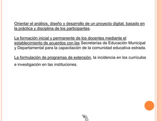 Orientar el análisis, diseño y desarrollo de un proyecto digital, basado en
la práctica y disciplina de los participantes.

La formación inicial y permanente de los docentes mediante el
establecimiento de acuerdos con las Secretarías de Educación Municipal
y Departamental para la capacitación de la comunidad educativa estrada.

La formulación de programas de extensión, la incidencia en los currículos
e investigación en las instituciones.
 