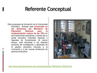 Referente Conceptual

Esta propuesta de formación de la Comunidad
    Educativa Estrada está enmarcada en
    las directrices del Ministerio de
    Educación         Nacional       para     la
    implementación masiva de las TICs en
    las Instituciones educativas, a través de su
    portal educativo Colombia Aprende y
    Agendas de Conectividad. Al mismo
    tiempo, está articulada a los distintos
    procesos de investigación y desarrollo de
    la gestión educativa inducida a la
    innovación y a las nuevas tendencias de
    gerencia educativa.




http://www.colombiaaprende.edu.co/html/docentes/1596/article-193557.html
 