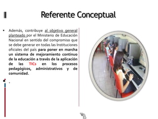 Referente Conceptual
   Además, contribuye al objetivo general
    planteado por el Ministerio de Educación
    Nacional en sentido del compromiso que
    se debe generar en todas las Instituciones
    oficiales del país para poner en marcha
    un sistema de mejoramiento continuo
    de la educación a través de la aplicación
    de las TICs en los procesos
    pedagógicos, administrativos y de
    comunidad.

 .
 