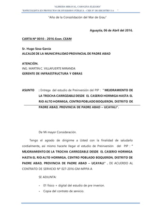 “ALMEIDA MIRAVAL, CAROLINA ELIZAMA”
“ESPECIALISTA EN PROYECTOS DE INVERSION PÚBLICA – CEH N° DE REGISTRO 514 ”
“Año de la Consolidación del Mar de Grau”
Aguaytía, 06 de Abril del 2016.
CARTA Nº 0010 - 2016-Econ. CEAM
Sr. Hugo Sosa García
ALCALDE DE LA MUNICIPALIDAD PROVINCIAL DE PADRE ABAD
ATENCIÒN.
ING. MARTIN C. VILLAFUERTE MIRANDA
GERENTE DE INFRAESTRUCTURA Y OBRAS
ASUNTO : Entrega del estudio de Preinversión del PIP : ” MEJORAMIENTO DE
LA TROCHA CARROZABLE DESDE EL CASERIO HORMIGA HASTA EL
RIO ALTO HORMIGA, CENTRO POBLADO BOQUERON, DISTRITO DE
PADRE ABAD, PROVINCIA DE PADRE ABAD – UCAYALI”.
De Mi mayor Consideración.
Tengo el agrado de dirigirme a Usted con la finalidad de saludarlo
cordialmente, así mismo hacerle llegar el estudio de Preinversión del PIP : ”
MEJORAMIENTO DE LA TROCHA CARROZABLE DESDE EL CASERIO HORMIGA
HASTA EL RIO ALTO HORMIGA, CENTRO POBLADO BOQUERON, DISTRITO DE
PADRE ABAD, PROVINCIA DE PADRE ABAD – UCAYALI” . DE ACUERDO AL
CONTRATO DE SERVICIO Nº 027-2016-GM-MPPA-A
SE ADJUNTA:
- 01 físico + digital del estudio de pre inverion.
- Copia del contrato de servicio.
 