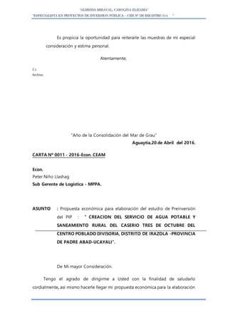 “ALMEIDA MIRAVAL, CAROLINA ELIZAMA”
“ESPECIALISTA EN PROYECTOS DE INVERSION PÚBLICA – CEH N° DE REGISTRO 514 ”
Es propicia la oportunidad para reiterarle las muestras de mi especial
consideración y estima personal.
Atentamente;
C.c
Archivo.
“Año de la Consolidación del Mar de Grau”
Aguaytía,20 de Abril del 2016.
CARTA Nº 0011 - 2016-Econ. CEAM
Econ.
Peter Niño Llashag
Sub Gerente de Logística - MPPA.
ASUNTO : Propuesta económica para elaboración del estudio de Preinversión
del PIP : ” CREACION DEL SERVICIO DE AGUA POTABLE Y
SANEAMIENTO RURAL DEL CASERIO TRES DE OCTUBRE DEL
CENTRO POBLADO DIVISORIA, DISTRITO DE IRAZOLA -PROVINCIA
DE PADRE ABAD-UCAYALI”.
De Mi mayor Consideración.
Tengo el agrado de dirigirme a Usted con la finalidad de saludarlo
cordialmente, así mismo hacerle llegar mi propuesta económica para la elaboración
 