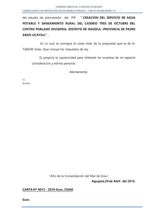 “ALMEIDA MIRAVAL, CAROLINA ELIZAMA”
“ESPECIALISTA EN PROYECTOS DE INVERSION PÚBLICA – CEH N° DE REGISTRO 514 ”
del estudio de preinversión del PIP : ” CREACION DEL SERVICIO DE AGUA
POTABLE Y SANEAMIENTO RURAL DEL CASERIO TRES DE OCTUBRE DEL
CENTRO POBLADO DIVISORIA, DISTRITO DE IRAZOLA -PROVINCIA DE PADRE
ABAD-UCAYALI” .
En la cual se consigna el costo total de la propuesta que es de S/.
7,600.00 Soles. Que incluye los impuestos de ley.
Es propicia la oportunidad para reiterarle las muestras de mi especial
consideración y estima personal.
Atentamente;
C.c
Archivo.
“Año de la Consolidación del Mar de Grau”
Aguaytía,20 de Abril del 2016.
CARTA Nº 0012 - 2016-Econ. CEAM
Econ.
 