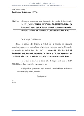 “ALMEIDA MIRAVAL, CAROLINA ELIZAMA”
“ESPECIALISTA EN PROYECTOS DE INVERSION PÚBLICA – CEH N° DE REGISTRO 514 ”
Peter Niño Llashag
Sub Gerente de Logística - MPPA.
ASUNTO : Propuesta económica para elaboración del estudio de Preinversión
del PIP : ” CREACION DEL SERVICIO DE SANEAMIENTO RURAL EN
EL CASERIO ALTO ORIENTAL DEL CENTRO POBLADO DIVISORIA,
DISTRITO DE IRAZOLA -PROVINCIA DE PADRE ABAD-UCAYALI”.
De Mi mayor Consideración.
Tengo el agrado de dirigirme a Usted con la finalidad de saludarlo
cordialmente, así mismo hacerle llegar mi propuesta económica para la elaboración
del estudio de preinversión del PIP : ” CREACION DEL SERVICIO DE
SANEAMIENTO RURAL EN EL CASERIO ALTO ORIENTAL DEL CENTRO POBLADO
DIVISORIA, DISTRITO DE IRAZOLA -PROVINCIA DE PADRE ABAD-UCAYALI”.
En la cual se consigna el costo total de la propuesta que es de S/.
7,600.00 Soles. Que incluye los impuestos de ley.
Es propicia la oportunidad para reiterarle las muestras de mi especial
consideración y estima personal.
Atentamente;
C.c
Archivo.
 