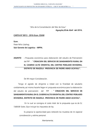 “ALMEIDA MIRAVAL, CAROLINA ELIZAMA”
“ESPECIALISTA EN PROYECTOS DE INVERSION PÚBLICA – CEH N° DE REGISTRO 514 ”
“Año de la Consolidación del Mar de Grau”
Aguaytía,20 de Abril del 2016.
CARTA Nº 0013 - 2016-Econ. CEAM
Econ.
Peter Niño Llashag
Sub Gerente de Logística - MPPA.
ASUNTO : Propuesta económica para elaboración del estudio de Preinversión
del PIP : ” CREACION DEL SERVICIO DE SANEAMIENTO RURAL EN
EL CASERIO ALTO ORIENTAL DEL CENTRO POBLADO DIVISORIA,
DISTRITO DE IRAZOLA -PROVINCIA DE PADRE ABAD-UCAYALI”.
De Mi mayor Consideración.
Tengo el agrado de dirigirme a Usted con la finalidad de saludarlo
cordialmente, así mismo hacerle llegar mi propuesta económica para la elaboración
del estudio de preinversión del PIP : ” CREACION DEL SERVICIO DE
SANEAMIENTO RURAL EN EL CASERIO ALTO ORIENTAL DEL CENTRO POBLADO
DIVISORIA, DISTRITO DE IRAZOLA -PROVINCIA DE PADRE ABAD-UCAYALI”.
En la cual se consigna el costo total de la propuesta que es de S/.
7,600.00 Soles. Que incluye los impuestos de ley.
Es propicia la oportunidad para reiterarle las muestras de mi especial
consideración y estima personal.
Atentamente;
 