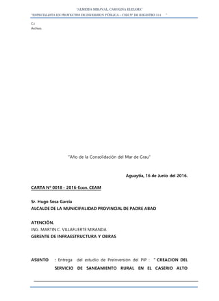 “ALMEIDA MIRAVAL, CAROLINA ELIZAMA”
“ESPECIALISTA EN PROYECTOS DE INVERSION PÚBLICA – CEH N° DE REGISTRO 514 ”
C.c
Archivo.
“Año de la Consolidación del Mar de Grau”
Aguaytía, 16 de Junio del 2016.
CARTA Nº 0018 - 2016-Econ. CEAM
Sr. Hugo Sosa García
ALCALDE DE LA MUNICIPALIDAD PROVINCIAL DE PADRE ABAD
ATENCIÒN.
ING. MARTIN C. VILLAFUERTE MIRANDA
GERENTE DE INFRAESTRUCTURA Y OBRAS
ASUNTO : Entrega del estudio de Preinversión del PIP : ” CREACION DEL
SERVICIO DE SANEAMIENTO RURAL EN EL CASERIO ALTO
 