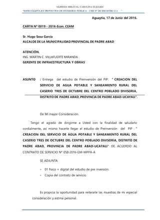 “ALMEIDA MIRAVAL, CAROLINA ELIZAMA”
“ESPECIALISTA EN PROYECTOS DE INVERSION PÚBLICA – CEH N° DE REGISTRO 514 ”
Aguaytía, 17 de Junio del 2016.
CARTA Nº 0019 - 2016-Econ. CEAM
Sr. Hugo Sosa García
ALCALDE DE LA MUNICIPALIDAD PROVINCIAL DE PADRE ABAD
ATENCIÒN.
ING. MARTIN C. VILLAFUERTE MIRANDA
GERENTE DE INFRAESTRUCTURA Y OBRAS
ASUNTO : Entrega del estudio de Preinversión del PIP: ” CREACION DEL
SERVICIO DE AGUA POTABLE Y SANEAMIENTO RURAL DEL
CASERIO TRES DE OCTUBRE DEL CENTRO POBLADO DIVISORIA,
DISTRITO DE PADRE ABAD, PROVINCIA DE PADRE ABAD-UCAYALI”.
De Mi mayor Consideración.
Tengo el agrado de dirigirme a Usted con la finalidad de saludarlo
cordialmente, así mismo hacerle llegar el estudio de Preinversión del PIP : ”
CREACION DEL SERVICIO DE AGUA POTABLE Y SANEAMIENTO RURAL DEL
CASERIO TRES DE OCTUBRE DEL CENTRO POBLADO DIVISORIA, DISTRITO DE
PADRE ABAD, PROVINCIA DE PADRE ABAD-UCAYALI” DE ACUERDO AL
CONTRATO DE SERVICIO Nº 058-2016-GM-MPPA-A
SE ADJUNTA:
- 01 físico + digital del estudio de pre inversión.
- Copia del contrato de servicio.
Es propicia la oportunidad para reiterarle las muestras de mi especial
consideración y estima personal.
 