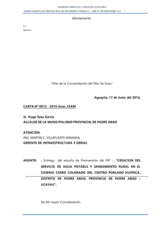 “ALMEIDA MIRAVAL, CAROLINA ELIZAMA”
“ESPECIALISTA EN PROYECTOS DE INVERSION PÚBLICA – CEH N° DE REGISTRO 514 ”
Atentamente;
C.c
Archivo.
“Año de la Consolidación del Mar de Grau”
Aguaytía, 17 de Junio del 2016.
CARTA Nº 0012 - 2016-Econ. CEAM
Sr. Hugo Sosa García
ALCALDE DE LA MUNICIPALIDAD PROVINCIAL DE PADRE ABAD
ATENCIÒN.
ING. MARTIN C. VILLAFUERTE MIRANDA
GERENTE DE INFRAESTRUCTURA Y OBRAS
ASUNTO : Entrega del estudio de Preinversión del PIP : ”CREACION DEL
SERVICIO DE AGUA POTABLE Y SANEAMIENTO RURAL EN EL
CASERIO CERRO COLORADO DEL CENTRO POBLADO HUIPOCA,
DISTRITO DE PADRE ABAD, PROVINCIA DE PADRE ABAD –
UCAYALI”.
De Mi mayor Consideración.
 