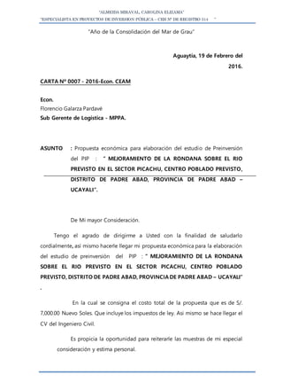 “ALMEIDA MIRAVAL, CAROLINA ELIZAMA”
“ESPECIALISTA EN PROYECTOS DE INVERSION PÚBLICA – CEH N° DE REGISTRO 514 ”
“Año de la Consolidación del Mar de Grau”
Aguaytía, 19 de Febrero del
2016.
CARTA Nº 0007 - 2016-Econ. CEAM
Econ.
Florencio Galarza Pardavé
Sub Gerente de Logística - MPPA.
ASUNTO : Propuesta económica para elaboración del estudio de Preinversión
del PIP : ” MEJORAMIENTO DE LA RONDANA SOBRE EL RIO
PREVISTO EN EL SECTOR PICACHU, CENTRO POBLADO PREVISTO,
DISTRITO DE PADRE ABAD, PROVINCIA DE PADRE ABAD –
UCAYALI”.
De Mi mayor Consideración.
Tengo el agrado de dirigirme a Usted con la finalidad de saludarlo
cordialmente, así mismo hacerle llegar mi propuesta económica para la elaboración
del estudio de preinversión del PIP : ” MEJORAMIENTO DE LA RONDANA
SOBRE EL RIO PREVISTO EN EL SECTOR PICACHU, CENTRO POBLADO
PREVISTO, DISTRITO DE PADRE ABAD, PROVINCIA DE PADRE ABAD – UCAYALI”
.
En la cual se consigna el costo total de la propuesta que es de S/.
7,000.00 Nuevo Soles. Que incluye los impuestos de ley. Asi mismo se hace llegar el
CV del Ingeniero Civil.
Es propicia la oportunidad para reiterarle las muestras de mi especial
consideración y estima personal.
 