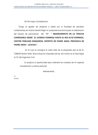 “ALMEIDA MIRAVAL, CAROLINA ELIZAMA”
“ESPECIALISTA EN PROYECTOS DE INVERSION PÚBLICA – CEH N° DE REGISTRO 514 ”
De Mi mayor Consideración.
Tengo el agrado de dirigirme a Usted con la finalidad de saludarlo
cordialmente, así mismo hacerle llegar mi propuesta económica para la elaboración
del estudio de preinversión del PIP : ” MEJORAMIENTO DE LA TROCHA
CARROZABLE DESDE EL CASERIO HORMIGA HASTA EL RIO ALTO HORMIGA,
CENTRO POBLADO BOQUERON, DISTRITO DE PADRE ABAD, PROVINCIA DE
PADRE ABAD – UCAYALI” .
En la cual se consigna el costo total de la propuesta que es de S/.
7,000.00 Nuevo Soles. Que incluye los impuestos de ley. Asi mismo se le hace llegar
el CV del Ingeniero Civil.
Es propicia la oportunidad para reiterarle las muestras de mi especial
consideración y estima personal.
Atentamente;
C.c
Archivo.
 
