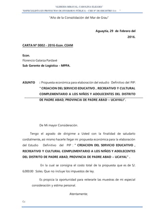 “ALMEIDA MIRAVAL, CAROLINA ELIZAMA”
“ESPECIALISTA EN PROYECTOS DE INVERSION PÚBLICA – CEH N° DE REGISTRO 514 ”
“Año de la Consolidación del Mar de Grau”
Aguaytía, 29 de Febrero del
2016.
CARTA Nº 0002 - 2016-Econ. CEAM
Econ.
Florencio Galarza Pardavé
Sub Gerente de Logística - MPPA.
ASUNTO : Propuesta económica para elaboración del estudio Definitivo del PIP:
” CREACION DEL SERVICIO EDUCATIVO , RECREATIVO Y CULTURAL
COMPLEMENTARIO A LOS NIÑOS Y ADOLECENTES DEL DISTRITO
DE PADRE ABAD, PROVINCIA DE PADRE ABAD – UCAYALI”.
De Mi mayor Consideración.
Tengo el agrado de dirigirme a Usted con la finalidad de saludarlo
cordialmente, así mismo hacerle llegar mi propuesta económica para la elaboración
del Estudio Definitivo del PIP : ” CREACION DEL SERVICIO EDUCATIVO ,
RECREATIVO Y CULTURAL COMPLEMENTARIO A LOS NIÑOS Y ADOLECENTES
DEL DISTRITO DE PADRE ABAD, PROVINCIA DE PADRE ABAD – UCAYAL” .
En la cual se consigna el costo total de la propuesta que es de S/.
6,000.00 Soles. Que no incluye los impuestos de ley.
Es propicia la oportunidad para reiterarle las muestras de mi especial
consideración y estima personal.
Atentamente;
C.c
 