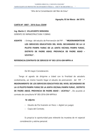 “ALMEIDA MIRAVAL, CAROLINA ELIZAMA”
“ESPECIALISTA EN PROYECTOS DE INVERSION PÚBLICA – CEH N° DE REGISTRO 514 ”
“Año de la Consolidación del Mar de Grau”
Aguaytía, 02 de Marzo del 2016.
CARTA Nº 0007 - 2016-Econ. CEAM
Ing. Martin C. VILLAFUERTE MIRANDA
GERENTE DE INFRAESTRUCTURA Y OBRAS
ASUNTO : Entrega del estudio de Preinversión del PIP : ” MEJORAMIENTO DE
LOS SERVICIOS EDUCATIVOS DEL NIVEL SECUNDARIO DE LA I.E
PILOTO PAMPA YURAC DE LA JUNTA VECINAL PAMPA YURAC,
DISTRITO DE PADRE ABAD, PROVINCIA DE PADRE ABAD –
UCAYALI”.
REFERENCIA:CONTRATO DE SERVICIO Nº 003-2016-GM-MPPA-A
De Mi mayor Consideración.
Tengo el agrado de dirigirme a Usted con la finalidad de saludarlo
cordialmente, así mismo hacerle llegar el estudio de preinversión del PIP : ”
MEJORAMIENTO DE LOS SERVICIOS EDUCATIVOS DEL NIVEL SECUNDARIO DE
LA I.E PILOTO PAMPA YURAC DE LA JUNTA VECINAL PAMPA YURAC, DISTRITO
DE PADRE ABAD, PROVINCIA DE PADRE ABAD – UCAYALI” . De acuerdo al
contrato de consultoría Nº 003-2016-GM-MPPA.A
Se adjunta
- Estudio de Pre Inversión en físico + digital (un juego).
- Copia del Contrato.
Es propicia la oportunidad para reiterarle las muestras de mi especial
consideración y estima personal.
 