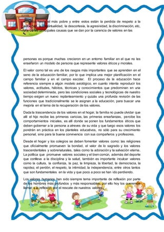 más rico hasta el más pobre y entre estos están la perdida de respeto a la
autoridad, la impuntualidad, la descortesía, la agresividad, la discriminación, etc,
una de las principales causas que se dan por la carencia de valores en las
personas es porque muchas crecieron en un entorno familiar en el que no les
enseñaron un modelo de persona que represente valores éticos y morales.
El valor como tal es uno de los rasgos más importantes que se aprenden en el
seno de la educación familiar, por lo que implica una mejor planificación en el
campo familiar y en el campo escolar. El proceso de la educación hace
referencia siempre a algún modelo axiológico, en cuanto intenta reproducir los
valores, actitudes, hábitos, técnicas y conocimientos que predominan en una
sociedad determinada, pero las condiciones sociales y tecnológicas de nuestro
tiempo exigen un nuevo replanteamiento y quizás una profunda revisión de las
funciones que tradicionalmente se le asignan a la educación, para buscar una
mejoría en el tema de la recuperación de los valores.
Dada la trascendencia de los valores en el hogar, la familia no puede olvidar que
allí el hijo recibe las primeras caricias, las primeras enseñanzas, percibe los
comportamientos iníciales, es allí donde se ponen los fundamentos éticos que
deben gobernar a la persona a atreves de su vida y que luego esos valores los
pondrán en práctica en los planteles educativos, no sólo para su crecimiento
personal, sino para la buena convivencia con sus compañeros y profesores.
Desde el hogar y los colegios se deben fomentar valores como: las religiones
que oficialmente promueven la bondad, el valor de lo sagrado y los valores
trascendentales y sobrenaturales, tales como la adoración y la salvación eterna.
La política que promueve valores sociales y el bien común, además del deporte
que conlleva a la disciplina y la salud, también es importante inculcar valores
como la cultura, la confianza, la paz, la limpieza, la libertad, la democracia, la
rapidez, el perdón, el respeto, la intimidad, la independencia, entre otros tantos
que son fundamentales en la vida y que poco a poco se han ido perdiendo.
Los valores humanos han sido siempre tema importante de reflexión por parte
de los hombres más profundos y más responsables, por ello hoy los queremos
llamar a la reflexión por el rescate de nuestros valores.
 